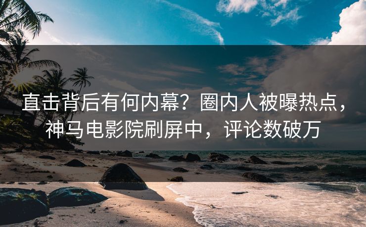 直击背后有何内幕？圈内人被曝热点，神马电影院刷屏中，评论数破万