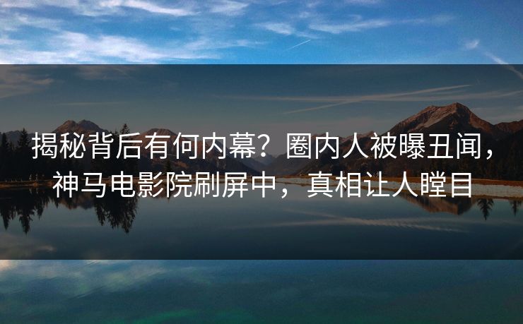 揭秘背后有何内幕？圈内人被曝丑闻，神马电影院刷屏中，真相让人瞠目