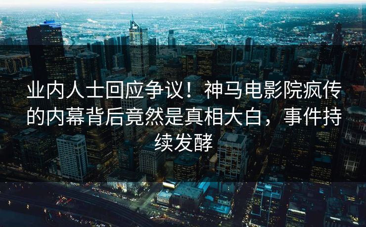 业内人士回应争议！神马电影院疯传的内幕背后竟然是真相大白，事件持续发酵