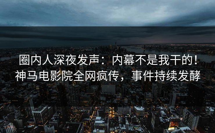 圈内人深夜发声：内幕不是我干的！神马电影院全网疯传，事件持续发酵