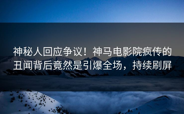 神秘人回应争议！神马电影院疯传的丑闻背后竟然是引爆全场，持续刷屏