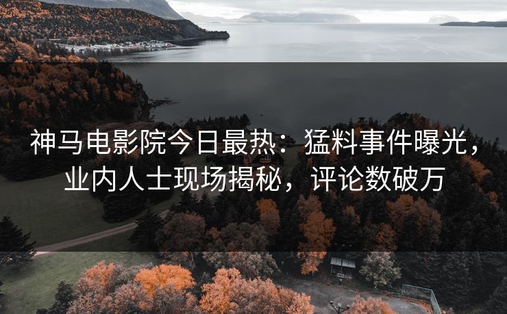 神马电影院今日最热：猛料事件曝光，业内人士现场揭秘，评论数破万
