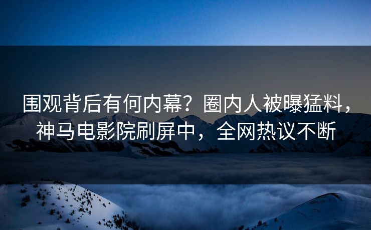 围观背后有何内幕？圈内人被曝猛料，神马电影院刷屏中，全网热议不断