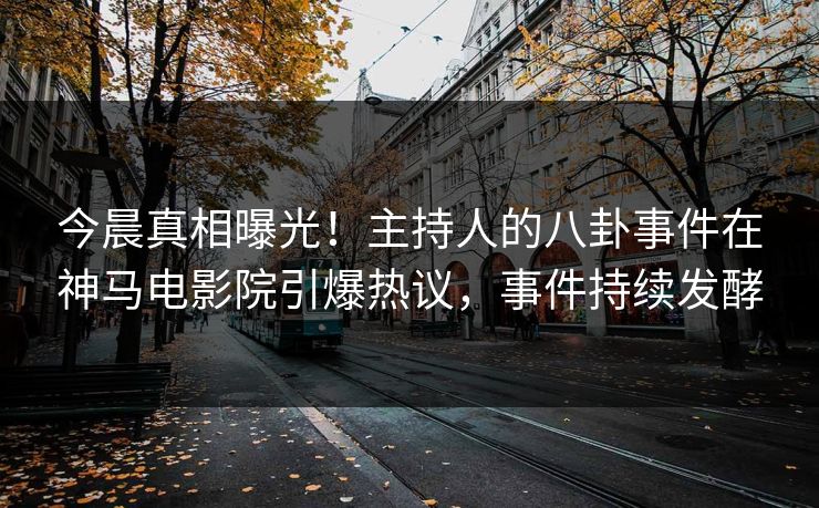 今晨真相曝光！主持人的八卦事件在神马电影院引爆热议，事件持续发酵