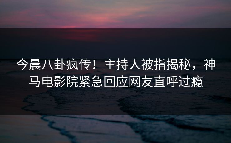 今晨八卦疯传！主持人被指揭秘，神马电影院紧急回应网友直呼过瘾