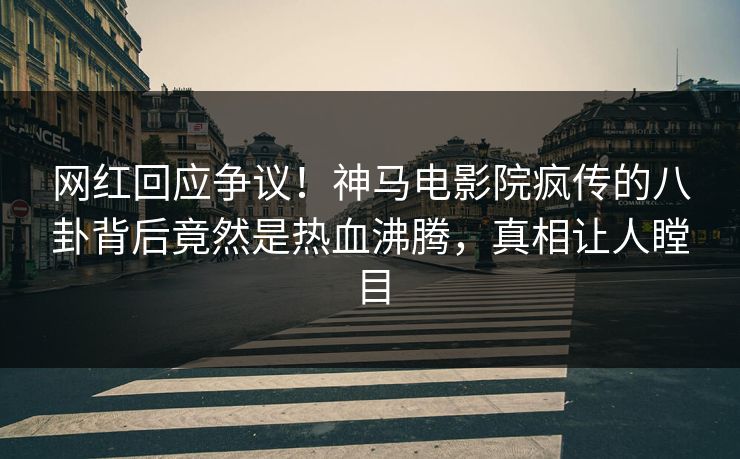 网红回应争议！神马电影院疯传的八卦背后竟然是热血沸腾，真相让人瞠目