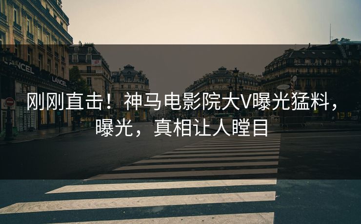刚刚直击！神马电影院大V曝光猛料，曝光，真相让人瞠目