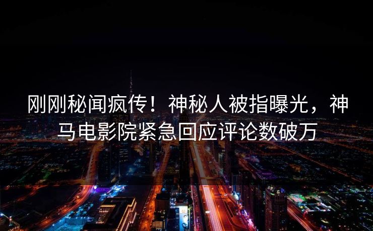 刚刚秘闻疯传！神秘人被指曝光，神马电影院紧急回应评论数破万