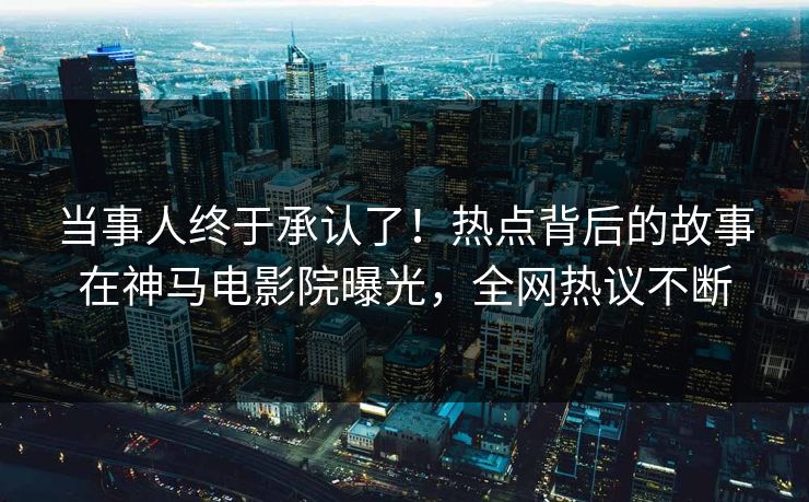 当事人终于承认了！热点背后的故事在神马电影院曝光，全网热议不断