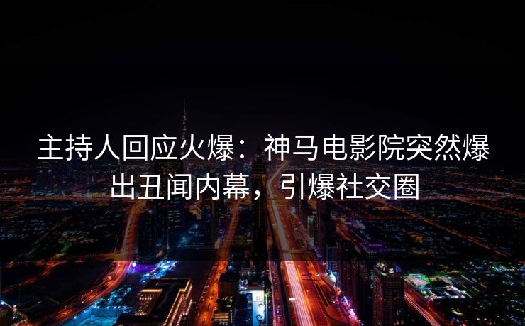 主持人回应火爆：神马电影院突然爆出丑闻内幕，引爆社交圈