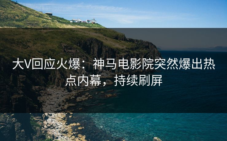 大V回应火爆：神马电影院突然爆出热点内幕，持续刷屏