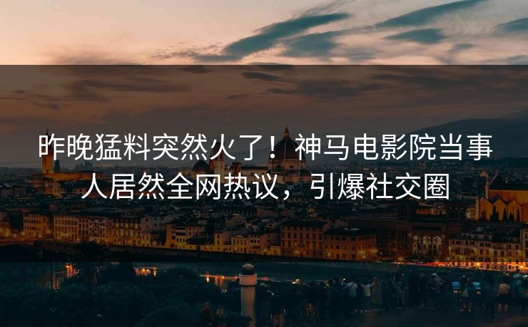 昨晚猛料突然火了！神马电影院当事人居然全网热议，引爆社交圈