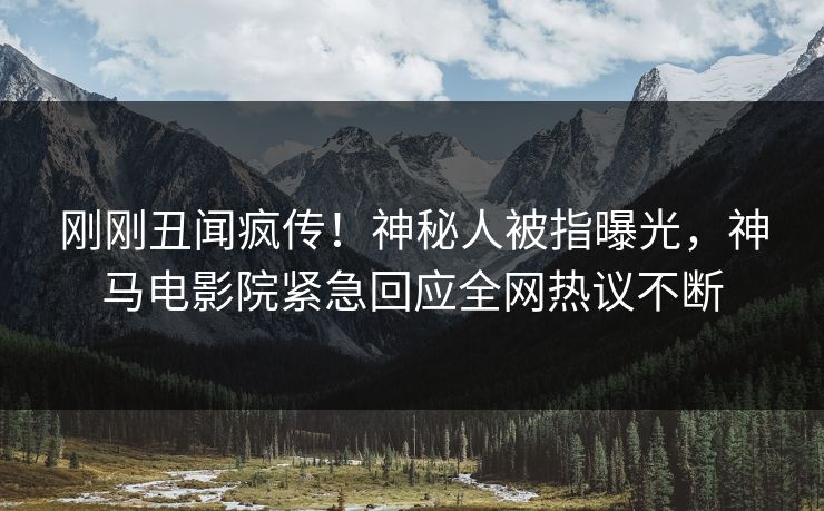刚刚丑闻疯传！神秘人被指曝光，神马电影院紧急回应全网热议不断