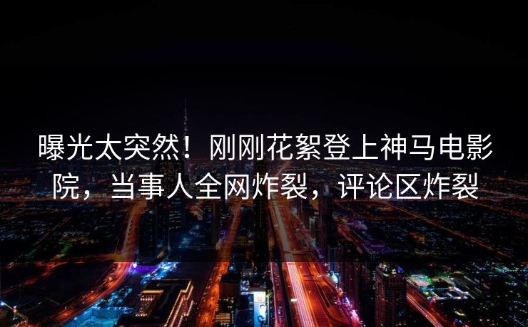曝光太突然！刚刚花絮登上神马电影院，当事人全网炸裂，评论区炸裂