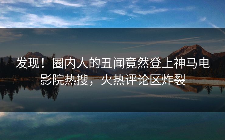 发现！圈内人的丑闻竟然登上神马电影院热搜，火热评论区炸裂