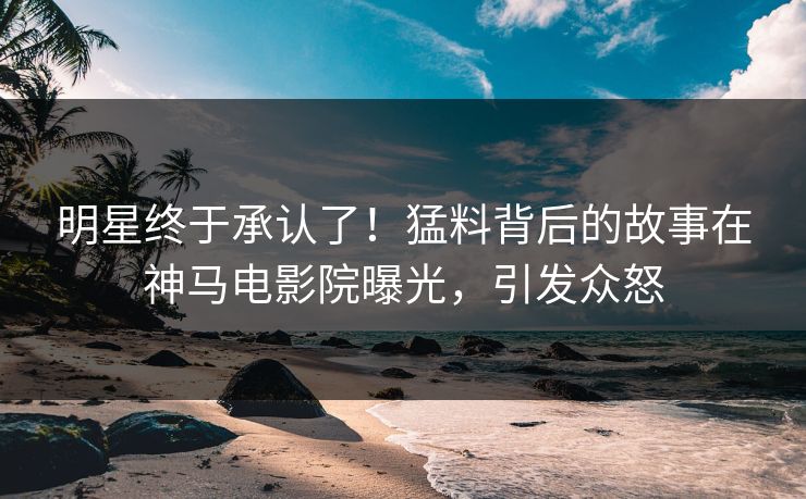 明星终于承认了！猛料背后的故事在神马电影院曝光，引发众怒
