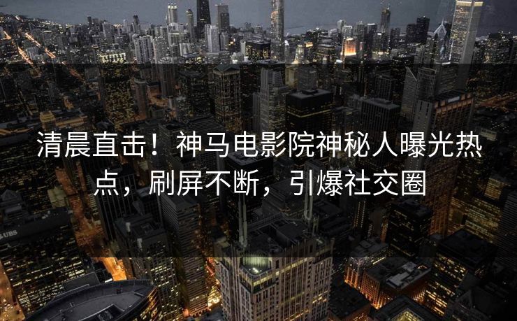 清晨直击！神马电影院神秘人曝光热点，刷屏不断，引爆社交圈