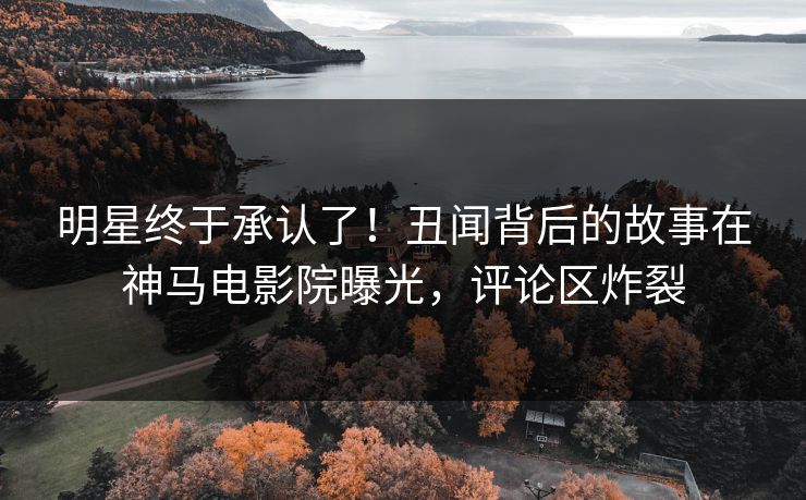 明星终于承认了！丑闻背后的故事在神马电影院曝光，评论区炸裂