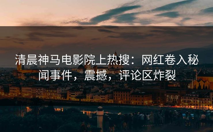 清晨神马电影院上热搜：网红卷入秘闻事件，震撼，评论区炸裂