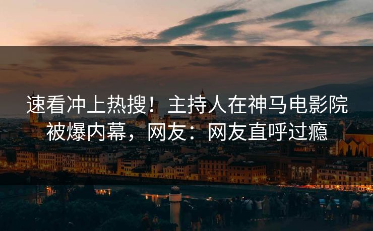 速看冲上热搜！主持人在神马电影院被爆内幕，网友：网友直呼过瘾