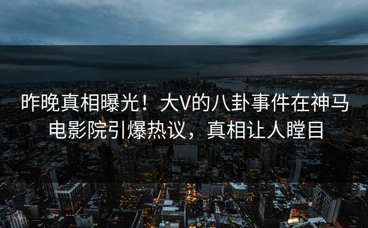 昨晚真相曝光！大V的八卦事件在神马电影院引爆热议，真相让人瞠目