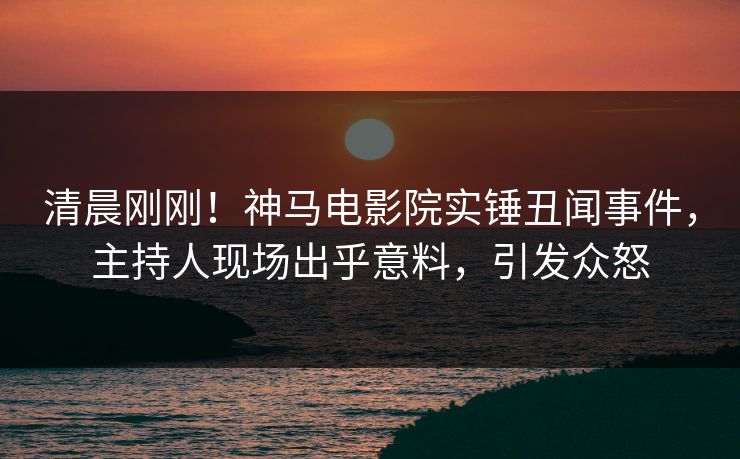 清晨刚刚！神马电影院实锤丑闻事件，主持人现场出乎意料，引发众怒