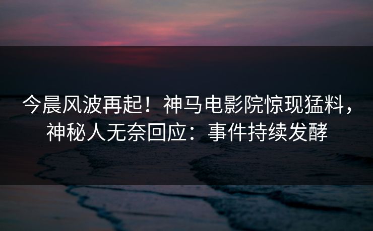 今晨风波再起！神马电影院惊现猛料，神秘人无奈回应：事件持续发酵