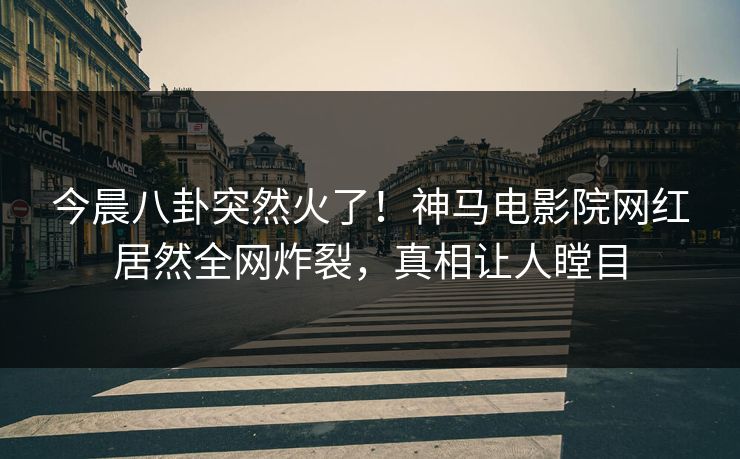 今晨八卦突然火了！神马电影院网红居然全网炸裂，真相让人瞠目