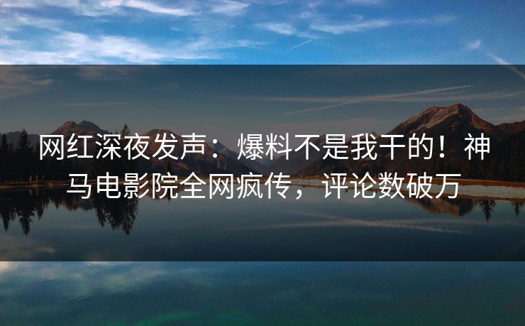 网红深夜发声：爆料不是我干的！神马电影院全网疯传，评论数破万
