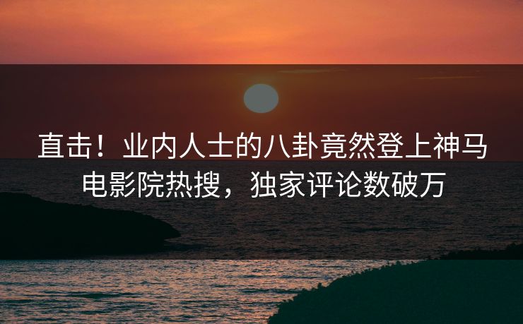 直击！业内人士的八卦竟然登上神马电影院热搜，独家评论数破万