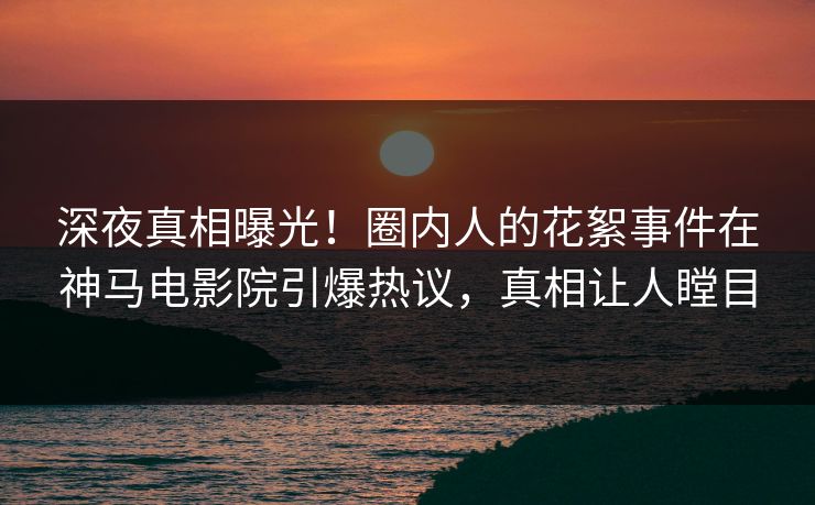 深夜真相曝光！圈内人的花絮事件在神马电影院引爆热议，真相让人瞠目