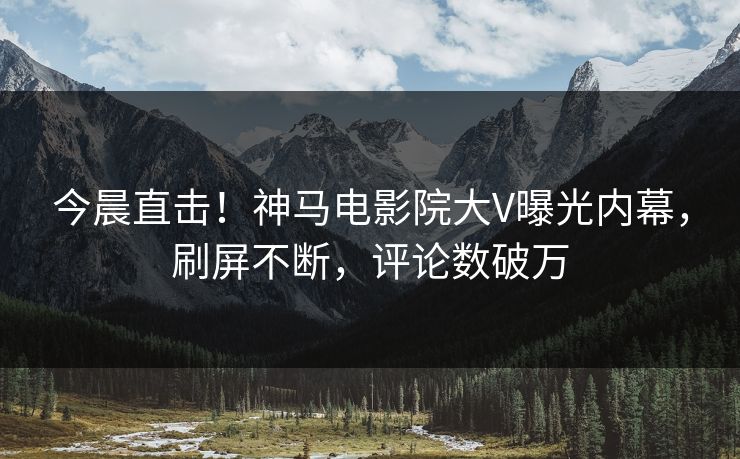 今晨直击！神马电影院大V曝光内幕，刷屏不断，评论数破万