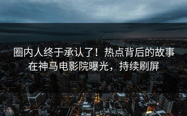 圈内人终于承认了！热点背后的故事在神马电影院曝光，持续刷屏