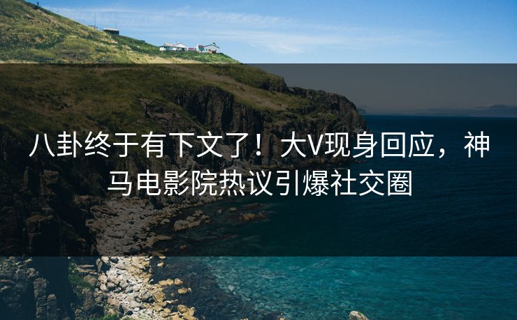 八卦终于有下文了！大V现身回应，神马电影院热议引爆社交圈