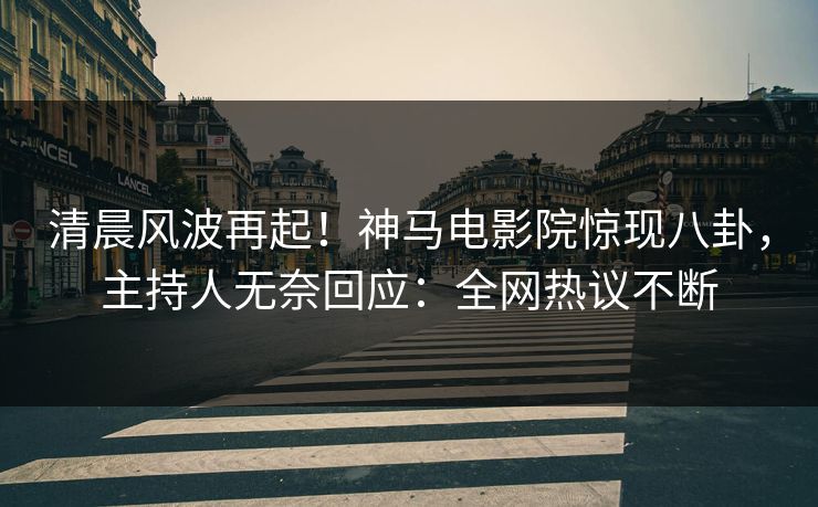 清晨风波再起！神马电影院惊现八卦，主持人无奈回应：全网热议不断