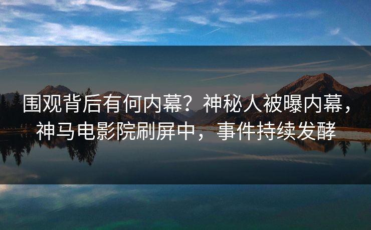 围观背后有何内幕？神秘人被曝内幕，神马电影院刷屏中，事件持续发酵
