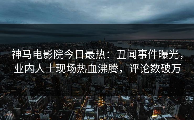神马电影院今日最热：丑闻事件曝光，业内人士现场热血沸腾，评论数破万
