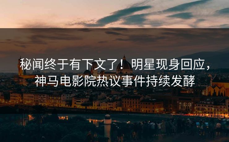 秘闻终于有下文了！明星现身回应，神马电影院热议事件持续发酵
