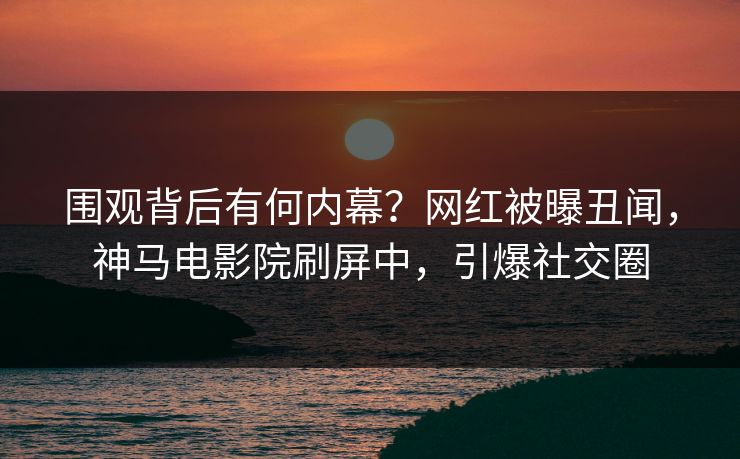 围观背后有何内幕？网红被曝丑闻，神马电影院刷屏中，引爆社交圈