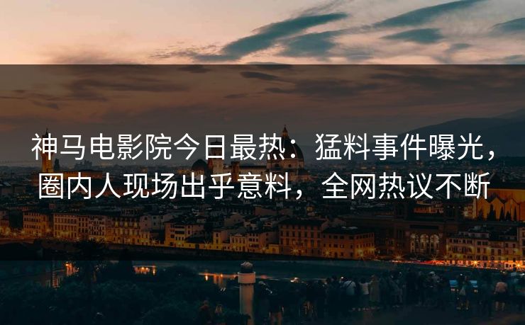 神马电影院今日最热：猛料事件曝光，圈内人现场出乎意料，全网热议不断