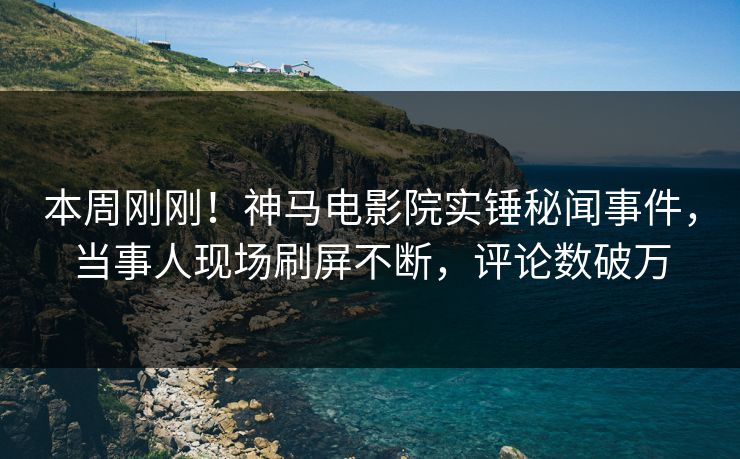 本周刚刚！神马电影院实锤秘闻事件，当事人现场刷屏不断，评论数破万