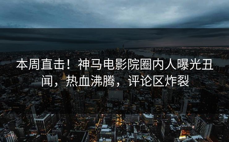 本周直击！神马电影院圈内人曝光丑闻，热血沸腾，评论区炸裂