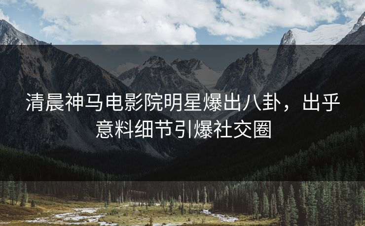 清晨神马电影院明星爆出八卦，出乎意料细节引爆社交圈