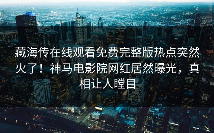 藏海传在线观看免费完整版热点突然火了！神马电影院网红居然曝光，真相让人瞠目