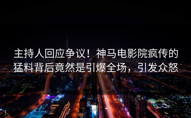 主持人回应争议！神马电影院疯传的猛料背后竟然是引爆全场，引发众怒