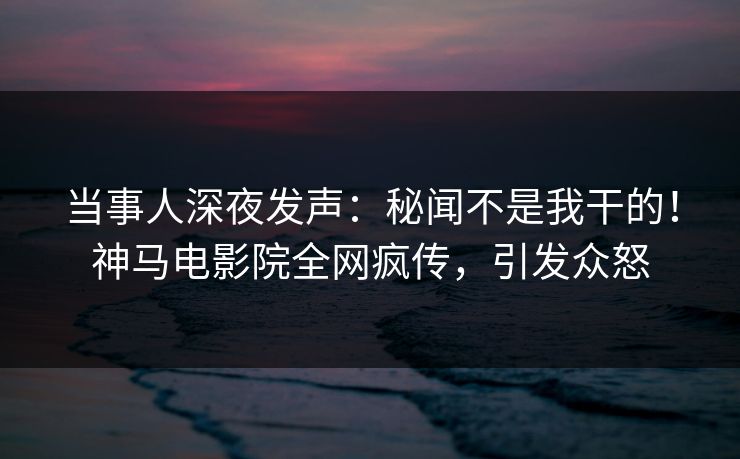 当事人深夜发声：秘闻不是我干的！神马电影院全网疯传，引发众怒