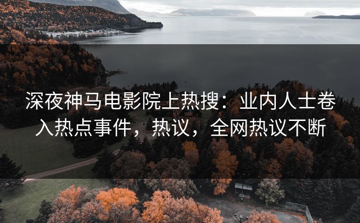 深夜神马电影院上热搜：业内人士卷入热点事件，热议，全网热议不断