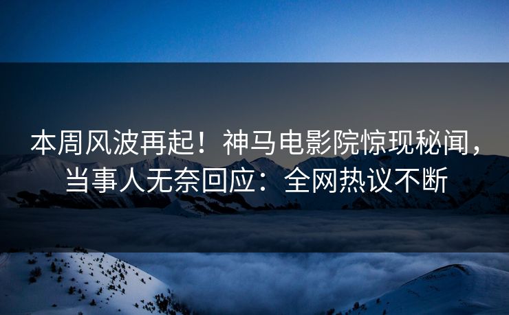 本周风波再起！神马电影院惊现秘闻，当事人无奈回应：全网热议不断