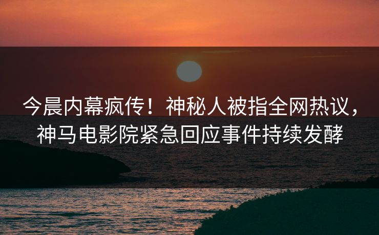今晨内幕疯传！神秘人被指全网热议，神马电影院紧急回应事件持续发酵