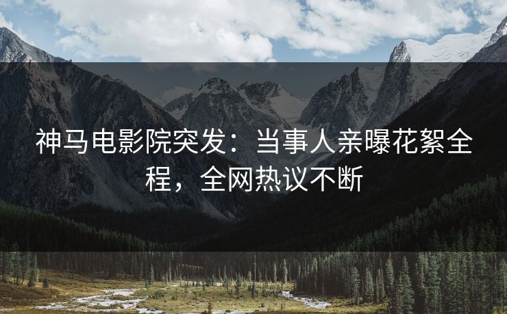 神马电影院突发：当事人亲曝花絮全程，全网热议不断